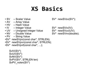 XS Basics
● SV – Scalar Value                 SV*   newSVsv(SV*);
● AV  – Array Value
● HV  – Hash Value
● IV  – Integer Value               SV*   newSViv(IV);
● UV  – Unsigned Integer Value      SV*   newSVuv(UV);
● NV  – Double Value                SV*   newSVnv(double);
● PV  – String Value
●SV* newSVpv(const char*, STRLEN);

●SV* newSVpvn(const char*, STRLEN);

●SV* newSVpvf(const char*, ...);




    SvIV(SV*)
    SvUV(SV*)
    SvNV(SV*)
    SvPV(SV*, STRLEN len)
    SvPV_nolen(SV*)
                                
 
