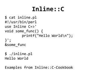 Inline::C
$ cat inline.pl
#!/usr/bin/perl
use Inline C=>'
void some_func() {
        printf("Hello Worldn");
}';
&some_func

$ ./inline.pl
Hello World

Examples from Inline::C-Cookbook
                     
 