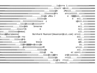 mmmmmmmmooooooooooooooooooooooooocccccccccc....is@zrre i.cccccccoooooooooommmmm
mmmmmmoooooooooooooooooooooooccccccccccc.....iiscrr n@csi...ccccccoooooooooommm
mmmmooooooooooooooooooooooccccccccccc....iiiss@n     zMesii....cccccoooooooooom
mmooooooooooooooooooooocccccccccc....iisssssc@rn      erccsiiiii..ccccooooooooo
moooooooooooooooooocccccccc.......iis@e uMeu r          e r@@@ezs..cccoooooooo
oooooooooooooooccccccc.........iiiisc@z                     e   eci..cccooooooo
ooooooooooccccccc..iiiiiiiiiiiiisscz z                         z@sii.ccccoooooo
oooooccccccccc...iicz@ccccz@ccccccrrr                              s..cccoooooo
ooocccccccc.....iisc@eb     bnneree                              eci..ccccooooo
occcccccc.....iisccrnb           m                               nci..ccccooooo
ccc....iiiiisss@emee(                                            cii..cccccoooo
iscc@@beremeene(           Bernhard Muenzer(bmuenzer@csi.com) ercsi...cccccoooo
c....iiiiiisssc@e rnz                                           esi...cccccoooo
occccccc....iiiscc@rb            (                               esi..ccccooooo
oocccccccc......iisc@z        bneze                              z@i..ccccooooo
ooooocccccccc....ii@er@@@@nr@cccc@e                               es..cccoooooo
oooooooooccccccc...@siiiiiiiiisssscnM                          urcsi..cccoooooo
ooooooooooooooccccccc..........iiiisc@e                         zsi..cccooooooo
mooooooooooooooooocccccccc.......iiis@    nu               er eznri.cccoooooooo
mmoooooooooooooooooooocccccccccc....issc@ccc@@rn      er@cssiiiss..cccooooooooo
mmmmoooooooooooooooooooooccccccccccc....iiiisc@z      rrsii.....ccccoooooooooom
mmmmmooooooooooooooooooooooocccccccccccc....iis@rz rrcsi....ccccccoooooooooomm
mmmmmmmmoooooooooooooooooooooooocccccccccc....iisceeeusi..cccccccooooooooommmmm

                                         
 