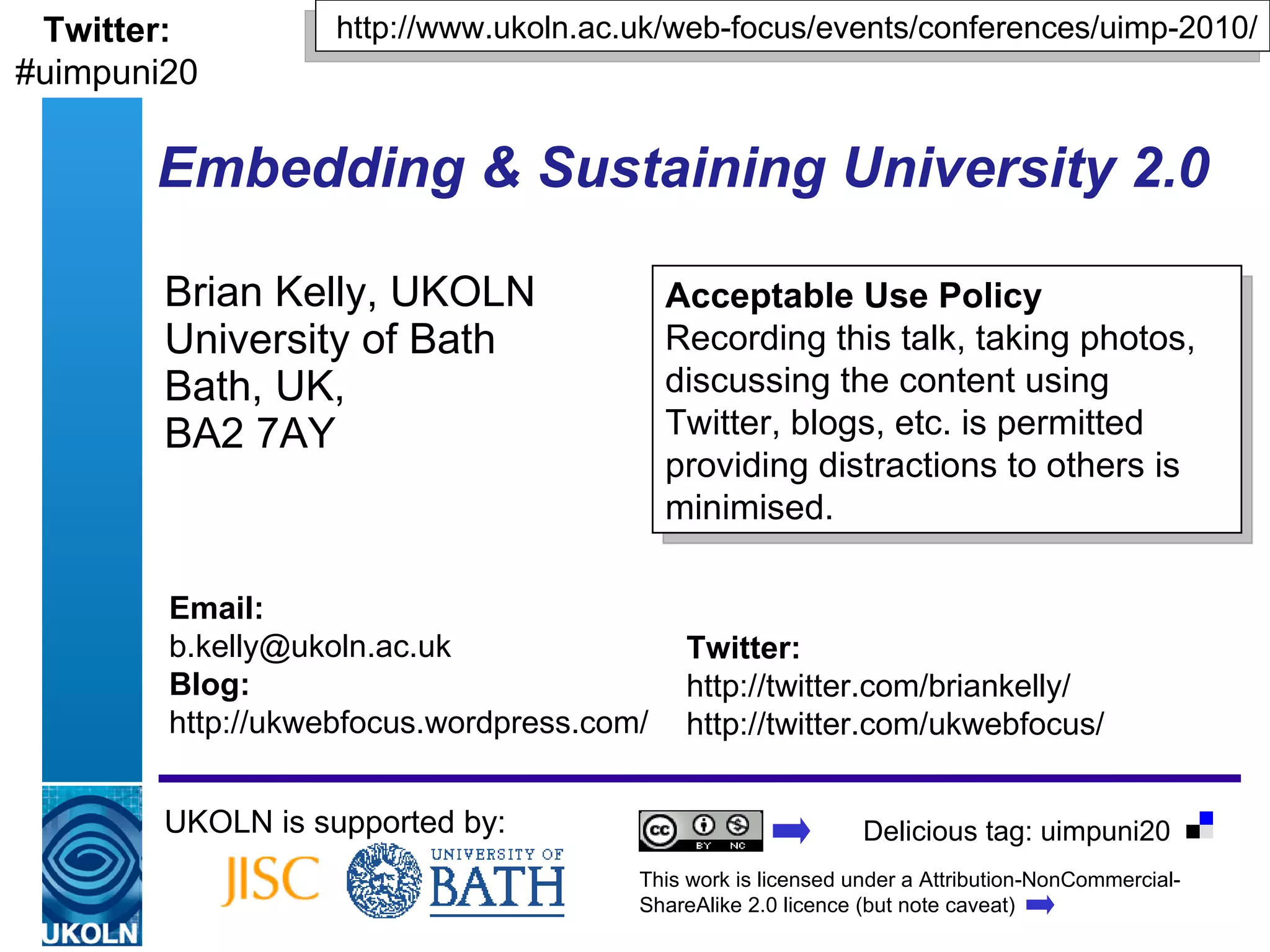 Embedding & Sustaining University 2.0   Brian Kelly, UKOLN University of Bath Bath, UK,  BA2 7AY UKOLN is supported by: http://www.ukoln.ac.uk/web-focus/events/conferences/uimp-2010/ Acceptable Use Policy Recording this talk, taking photos, discussing the content using Twitter, blogs, etc. is permitted providing distractions to others is minimised. Twitter: http://twitter.com/briankelly/ http://twitter.com/ukwebfocus/  Email: [email_address] Blog: http://ukwebfocus.wordpress.com/ Twitter: #uimpuni20 This work is licensed under a Attribution-NonCommercial-ShareAlike 2.0 licence (but note caveat) Delicious tag: uimpuni20 