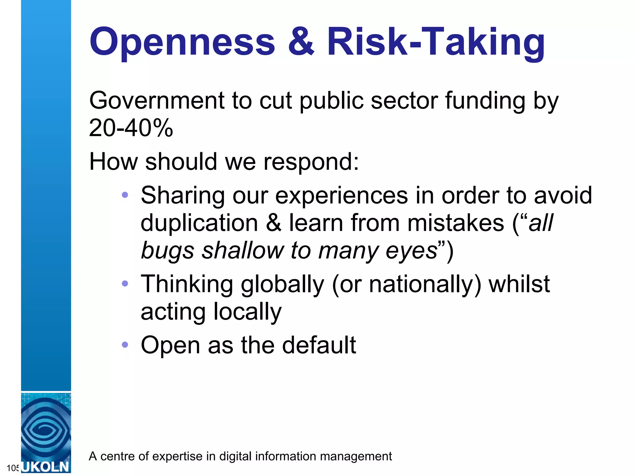 Openness & Risk-Taking  Government to cut public sector funding by 20-40% How should we respond: Sharing our experiences in order to avoid duplication & learn from mistakes (“ all bugs shallow to many eyes ”) Thinking globally (or nationally) whilst acting locally  Open as the default 