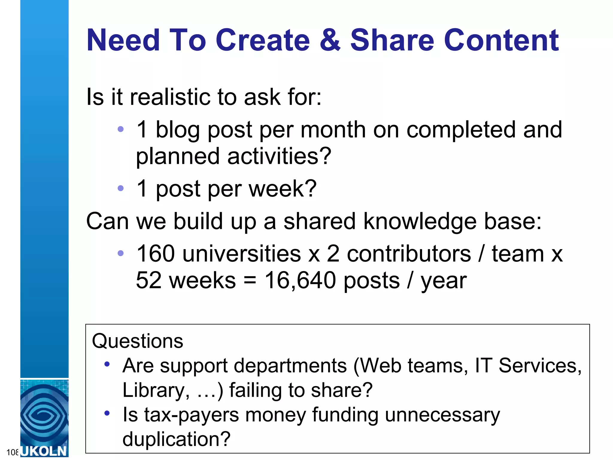 Need To Create & Share Content Is it realistic to ask for: 1 blog post per month on completed and planned activities? 1 post per week? Can we build up a shared knowledge base: 160 universities x 2 contributors / team x 52 weeks = 16,640 posts / year Questions Are support departments (Web teams, IT Services, Library, …) failing to share? Is tax-payers money funding unnecessary duplication? 