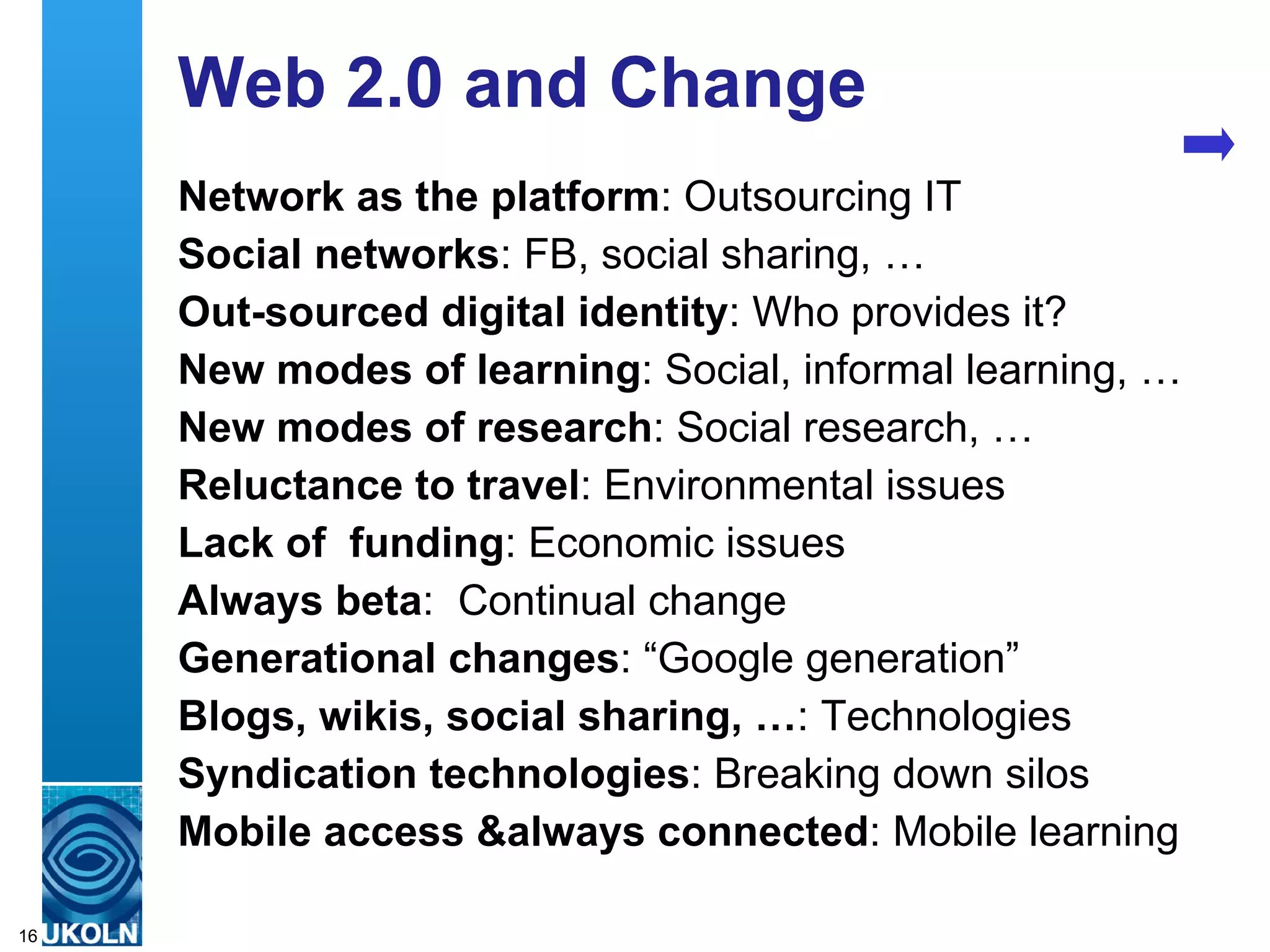Web 2.0 and Change Network as the platform : Outsourcing IT Social networks : FB, social sharing, … Out-sourced digital identity : Who provides it? New modes of learning : Social, informal learning, … New modes of research : Social research, … Reluctance to travel : Environmental issues Lack of  funding : Economic issues Always beta :  Continual change  Generational changes : “Google generation” Blogs, wikis, social sharing, … : Technologies Syndication technologies : Breaking down silos Mobile access &always connected : Mobile learning 