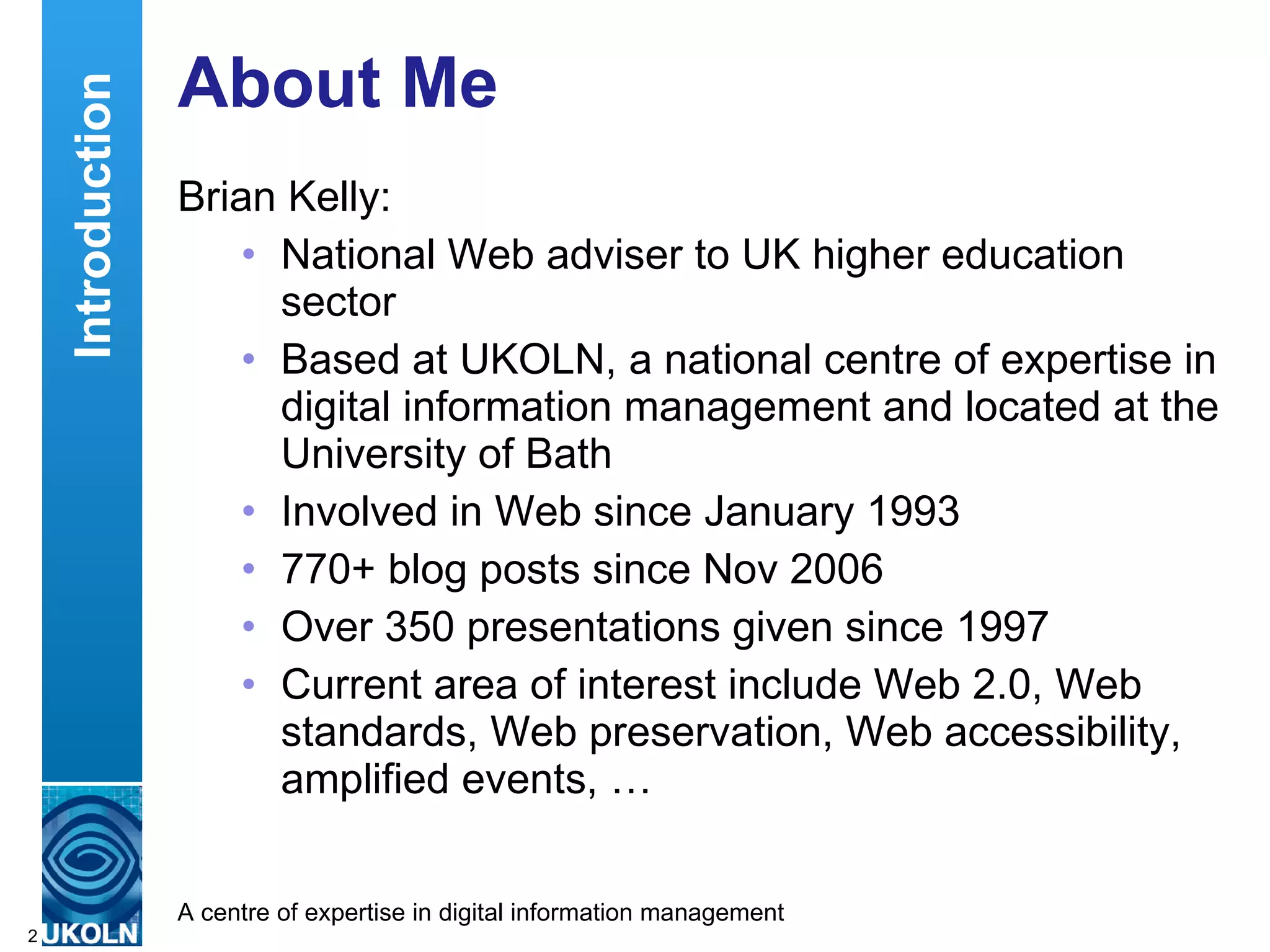 About Me Brian Kelly: National Web adviser to UK higher education sector Based at UKOLN, a national centre of expertise in digital information management and located at the University of Bath Involved in Web since January 1993 770+ blog posts since Nov 2006 Over 350 presentations given since 1997 Current area of interest include Web 2.0, Web standards, Web preservation, Web accessibility, amplified events, … Introduction 
