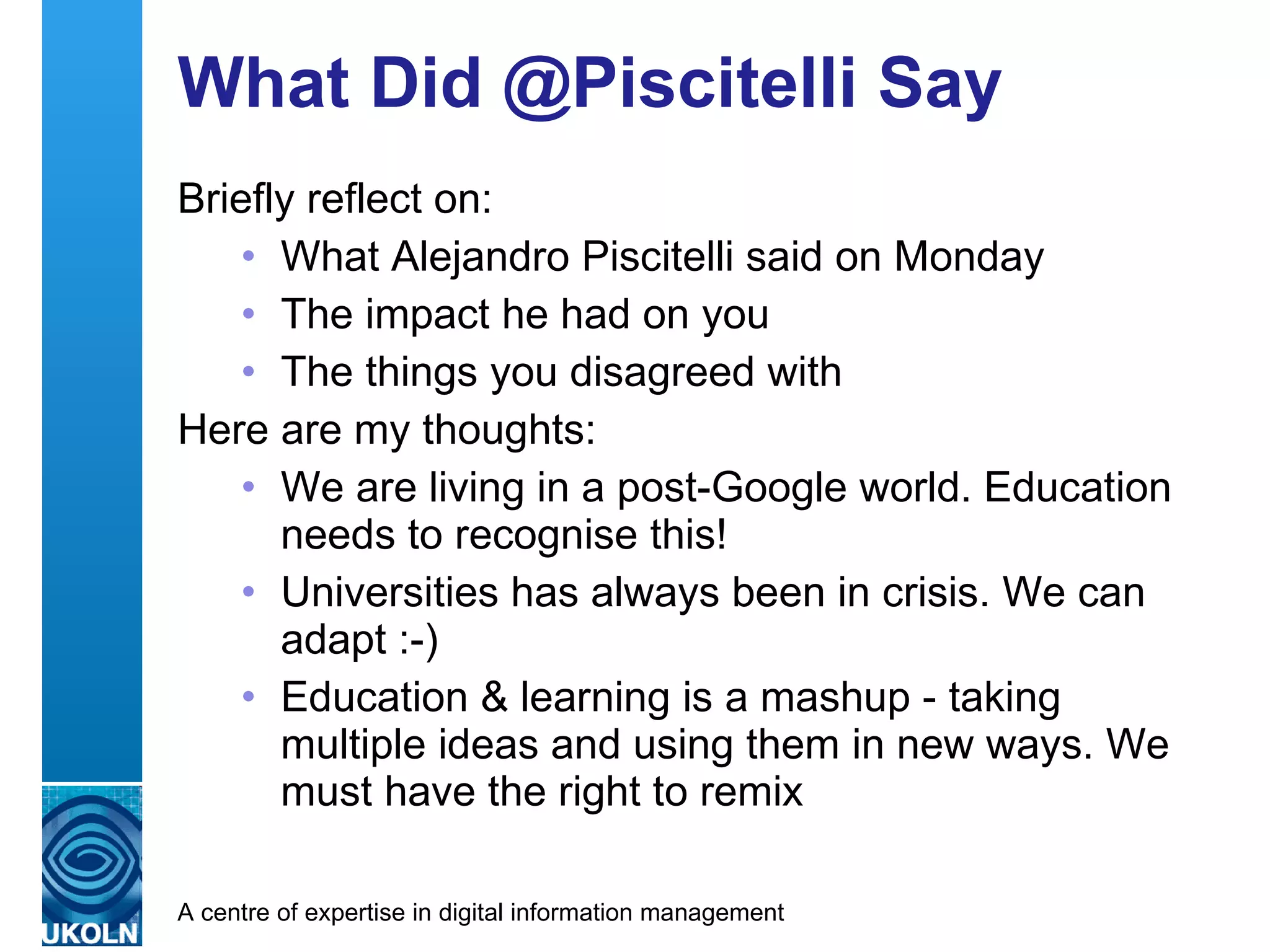 What Did @Piscitelli Say Briefly reflect on: What Alejandro Piscitelli said on Monday The impact he had on you The things you disagreed with Here are my thoughts: We are living in a post-Google world. Education needs to recognise this! Universities has always been in crisis. We can adapt :-) Education & learning is a mashup - taking multiple ideas and using them in new ways. We must have the right to remix 
