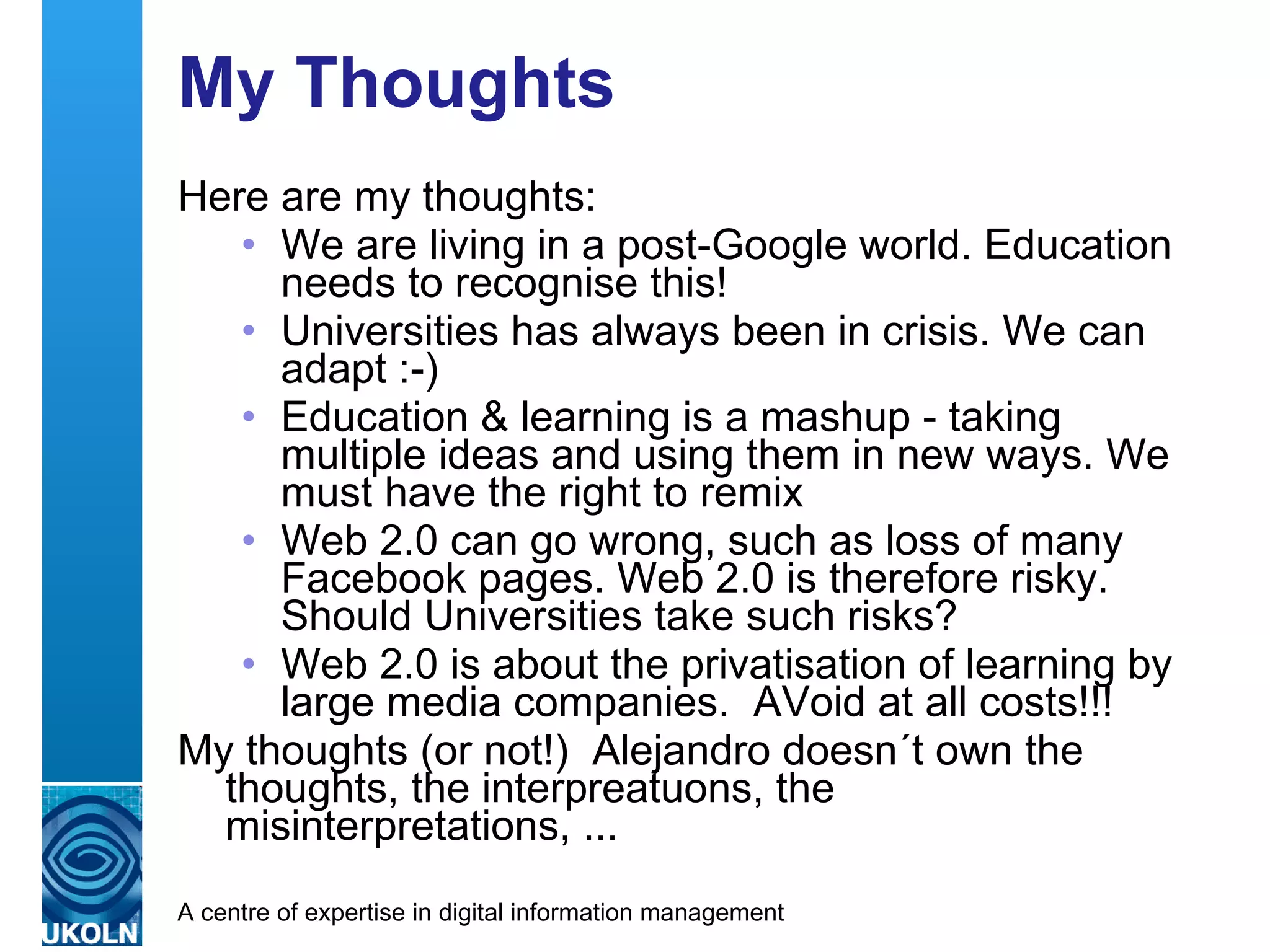 My Thoughts Here are my thoughts: We are living in a post-Google world. Education needs to recognise this! Universities has always been in crisis. We can adapt :-) Education & learning is a mashup - taking multiple ideas and using them in new ways. We must have the right to remix Web 2.0 can go wrong, such as loss of many Facebook pages. Web 2.0 is therefore risky. Should Universities take such risks? Web 2.0 is about the privatisation of learning by large media companies.  AVoid at all costs!!! My thoughts (or not!)  Alejandro doesn´t own the thoughts, the interpreatuons, the misinterpretations, ... 