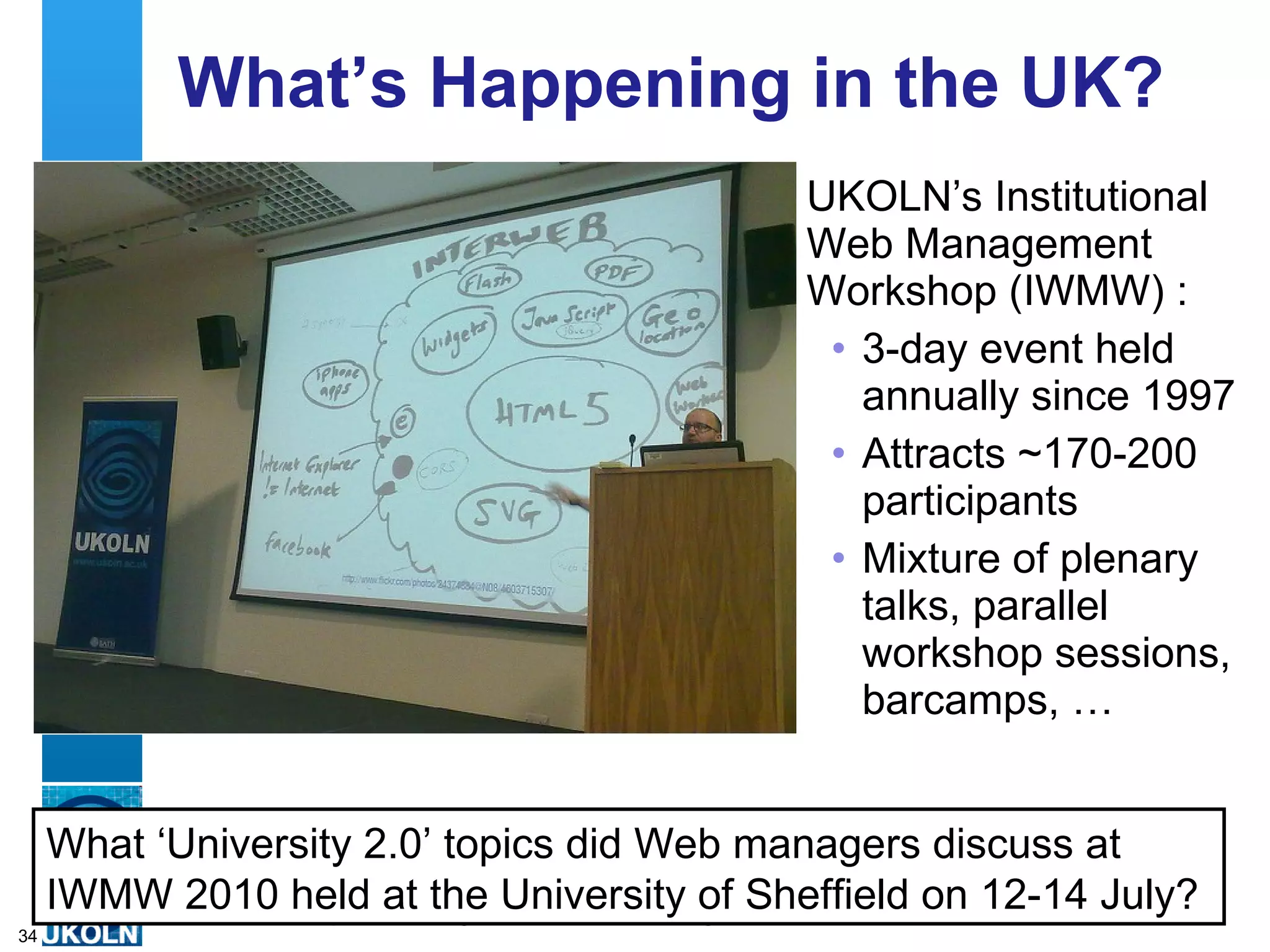What’s Happening in the UK? UKOLN’s Institutional Web Management Workshop (IWMW) : 3-day event held annually since 1997 Attracts ~170-200 participants Mixture of plenary talks, parallel workshop sessions, barcamps, …  What ‘University 2.0’ topics did Web managers discuss at IWMW 2010 held at the University of Sheffield on 12-14 July? 