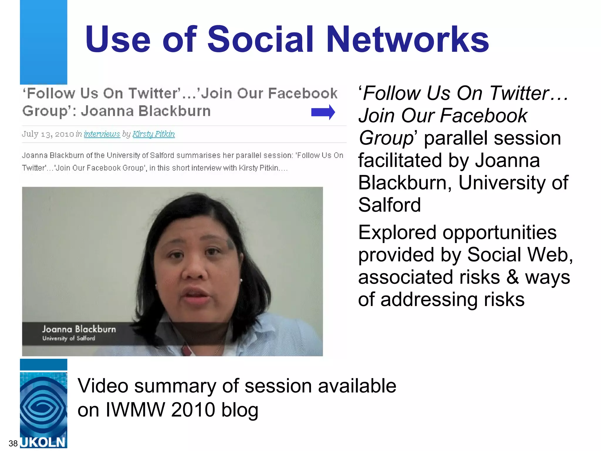 Use of Social Networks ‘ Follow Us On Twitter… Join Our Facebook Group ’ parallel session facilitated by Joanna Blackburn, University of Salford Explored opportunities provided by Social Web, associated risks & ways of addressing risks Video summary of session available on IWMW 2010 blog 