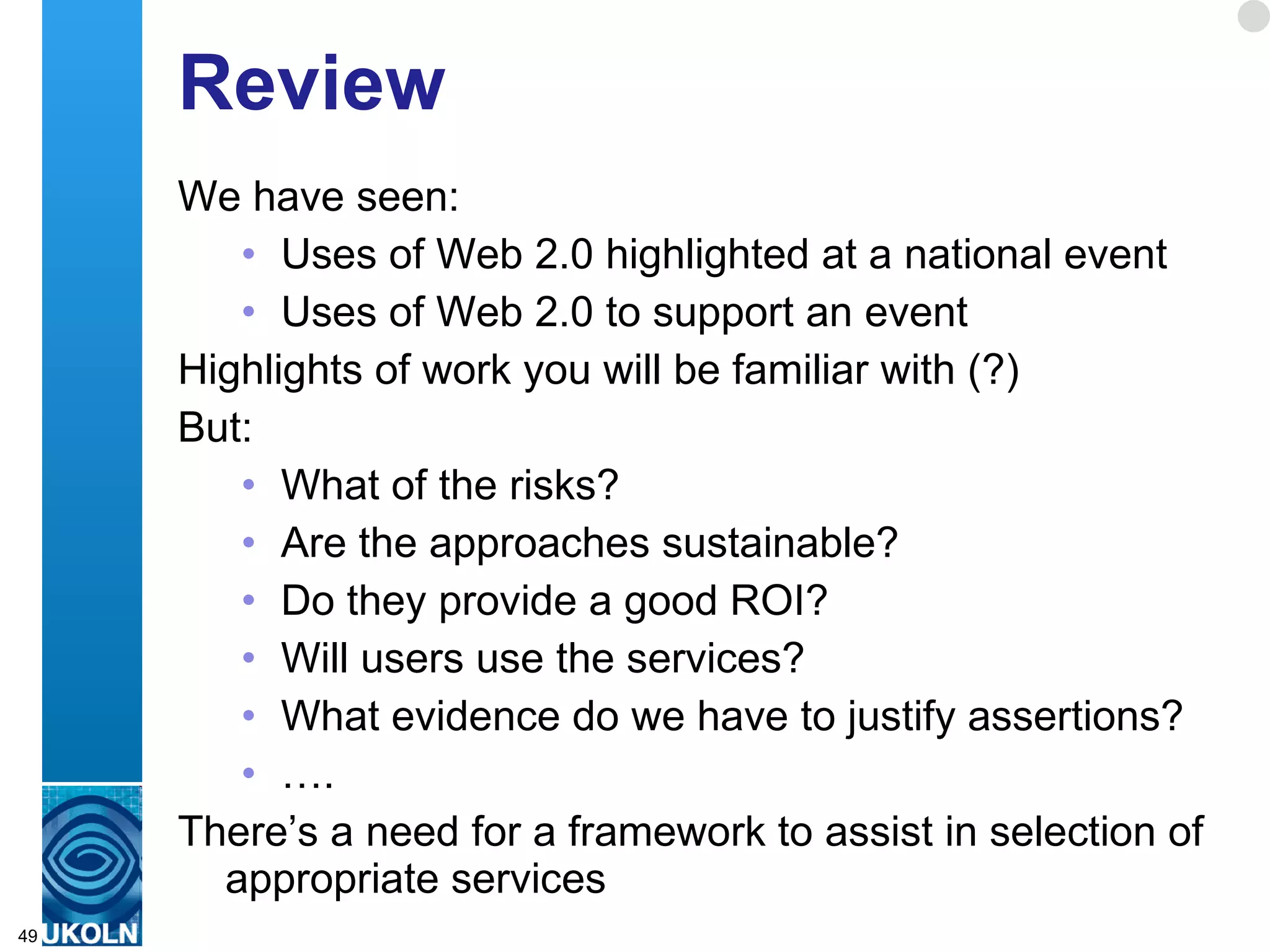 Review We have seen: Uses of Web 2.0 highlighted at a national event Uses of Web 2.0 to support an event Highlights of work you will be familiar with (?) But: What of the risks? Are the approaches sustainable? Do they provide a good ROI? Will users use the services? What evidence do we have to justify assertions? … . There’s a need for a framework to assist in selection of appropriate services  
