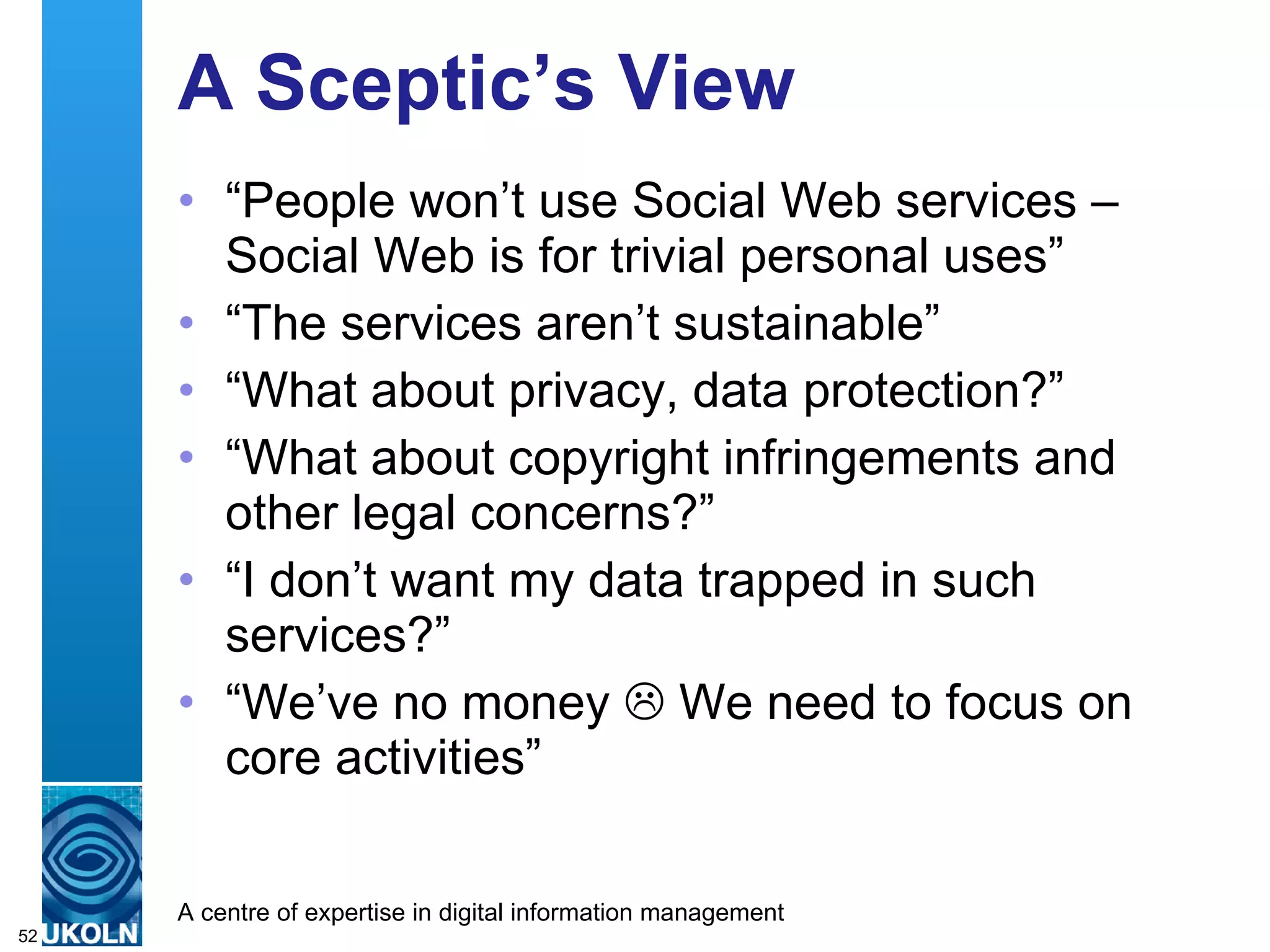 A Sceptic’s View “ People won’t use Social Web services – Social Web is for trivial personal uses” “ The services aren’t sustainable” “ What about privacy, data protection?” “ What about copyright infringements and other legal concerns?” “ I don’t want my data trapped in such services?” “ We’ve no money    We need to focus on core activities” 