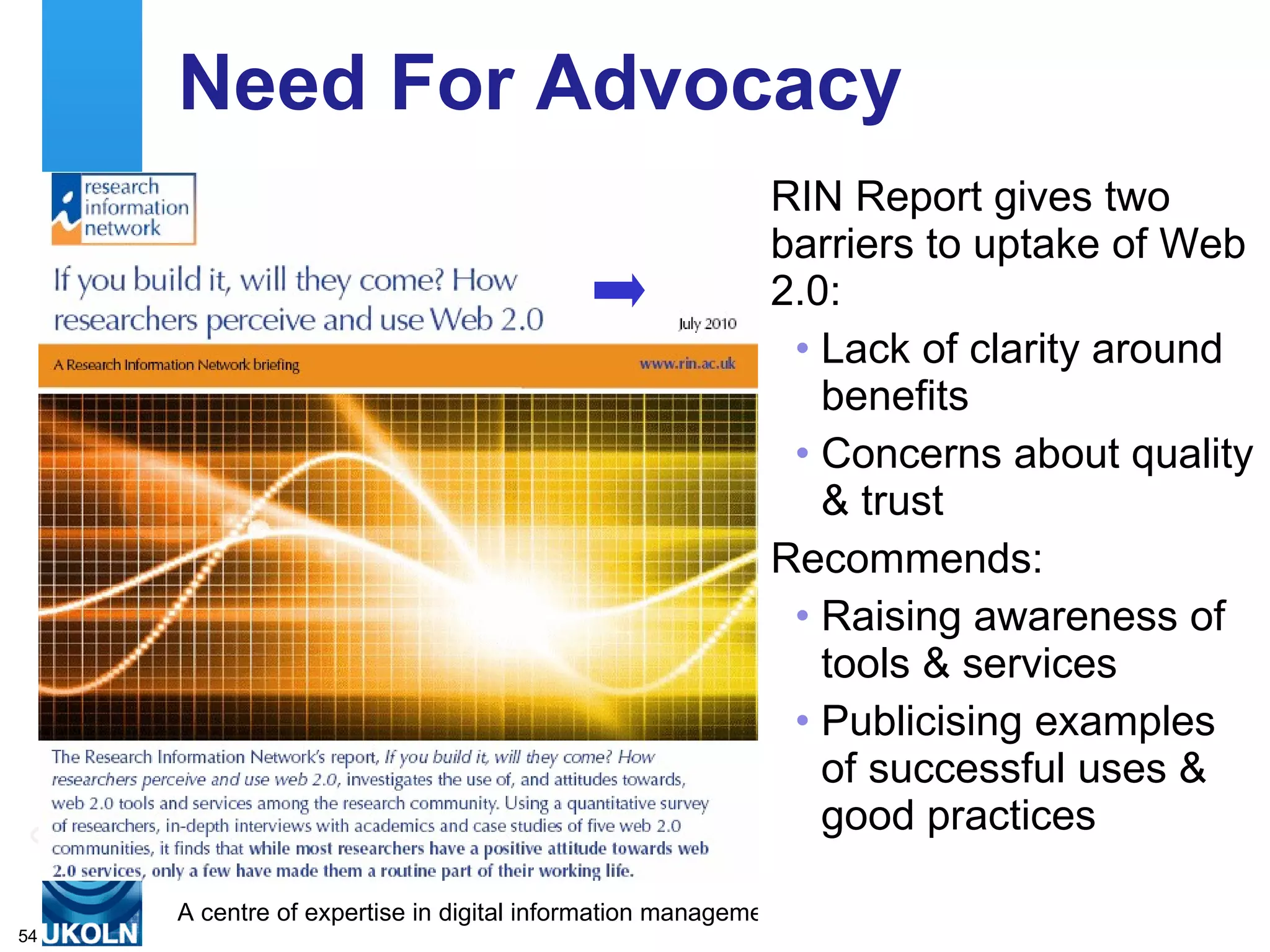 Need For Advocacy RIN Report gives two barriers to uptake of Web 2.0: Lack of clarity around benefits Concerns about quality & trust Recommends: Raising awareness of tools & services Publicising examples of successful uses & good practices 