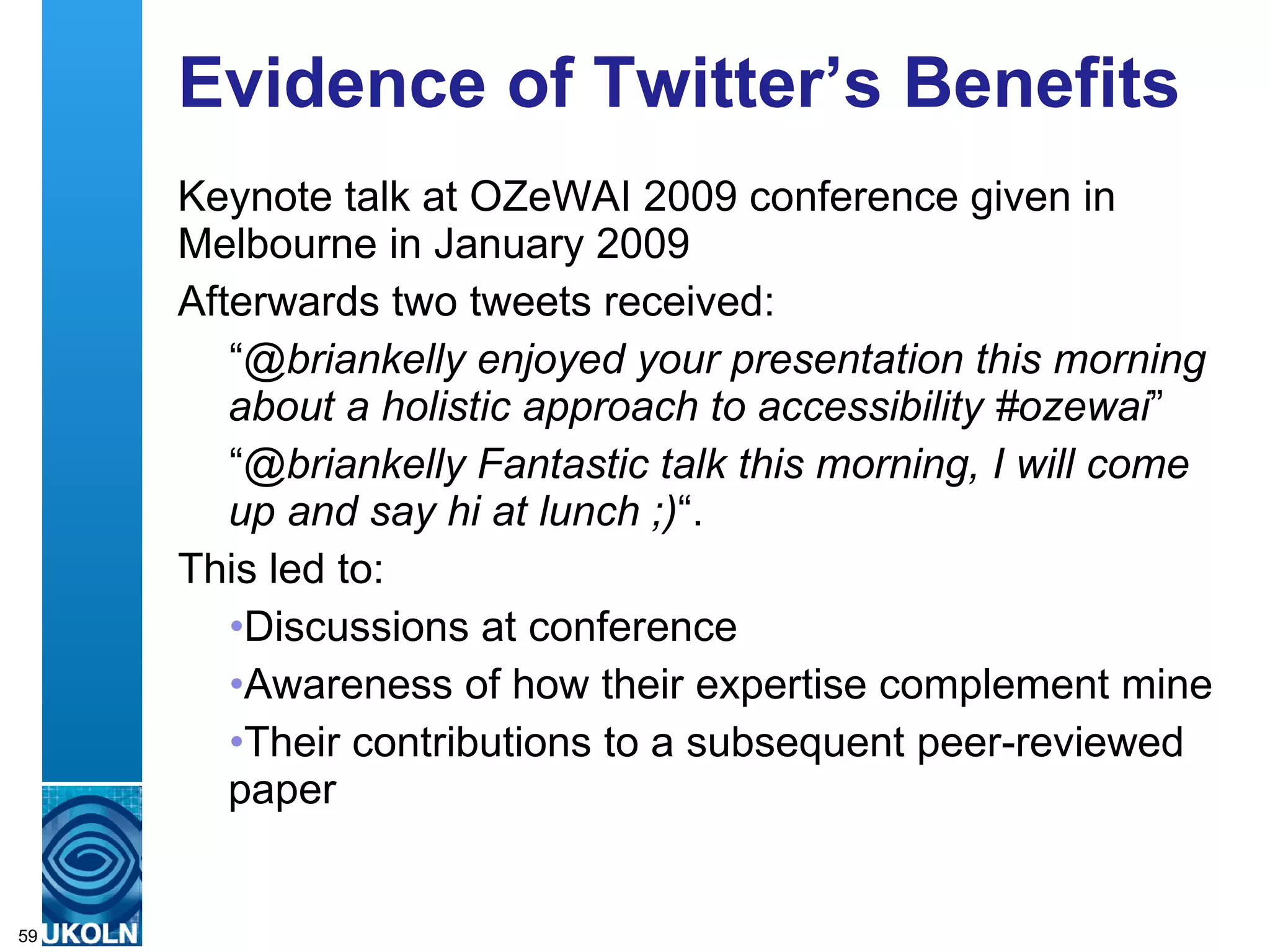 Evidence of Twitter’s Benefits Keynote talk at OZeWAI 2009 conference given in Melbourne in January 2009 Afterwards two tweets received: “ @briankelly enjoyed your presentation this morning about a holistic approach to accessibility #ozewai ” “ @briankelly Fantastic talk this morning, I will come up and say hi at lunch ;) “. This led to: Discussions at conference Awareness of how their expertise complement mine Their contributions to a subsequent peer-reviewed paper 