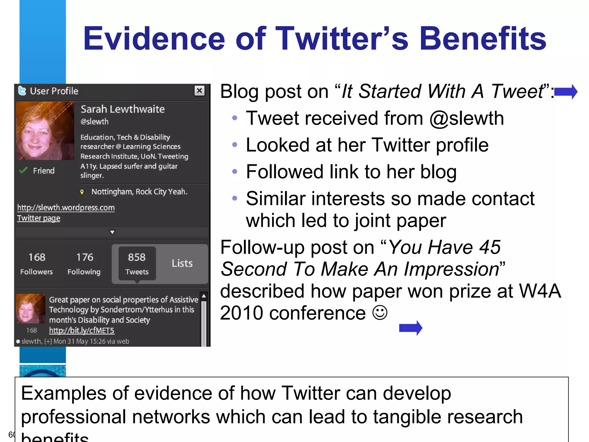 Evidence of Twitter’s Benefits Blog post on “ It Started With A Tweet ”: Tweet received from @slewth Looked at her Twitter profile  Followed link to her blog Similar interests so made contact which led to joint paper Follow-up post on “ You Have 45 Second To Make An Impression ” described how paper won prize at W4A 2010 conference   Examples of evidence of how Twitter can develop professional networks which can lead to tangible research benefits 