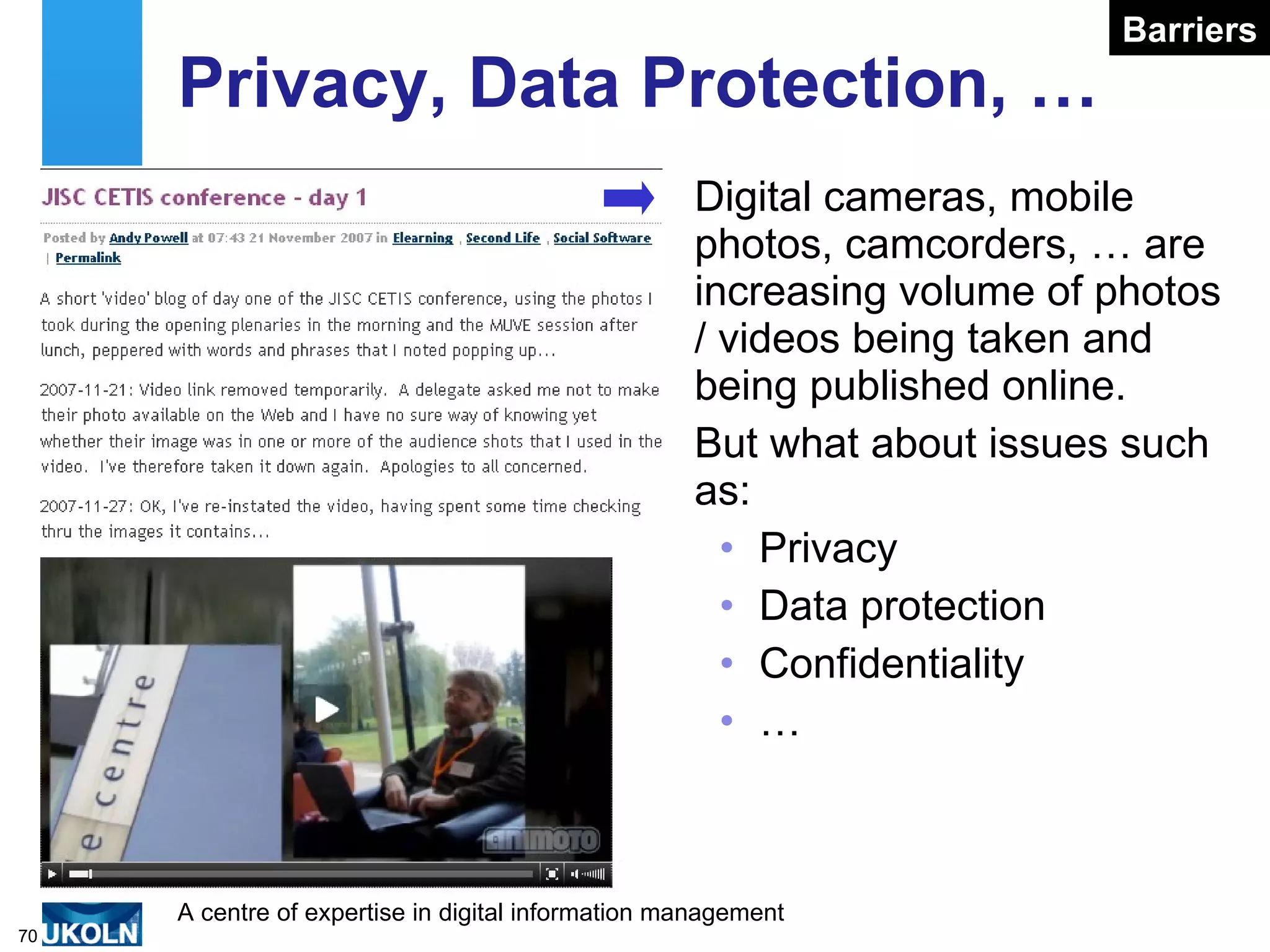 Privacy, Data Protection, … Digital cameras, mobile photos, camcorders, … are increasing volume of photos / videos being taken and being published online. But what about issues such as: Privacy Data protection Confidentiality … Barriers 
