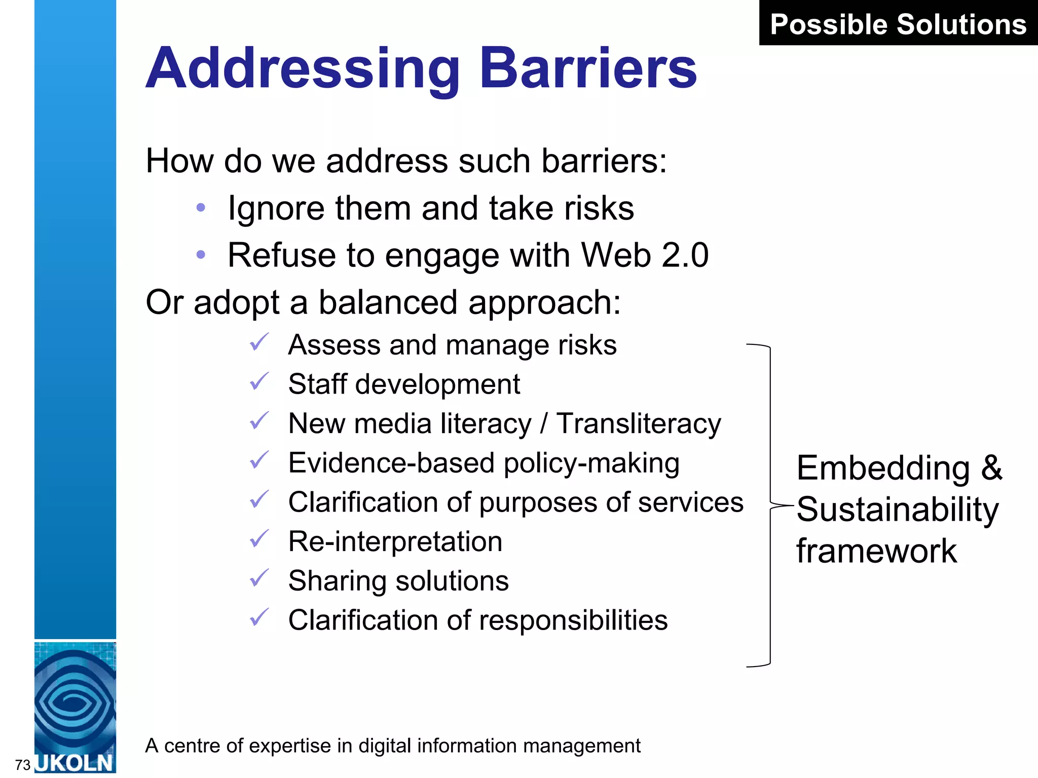 Addressing Barriers How do we address such barriers: Ignore them and take risks Refuse to engage with Web 2.0 Or adopt a balanced approach: Assess and manage risks Staff development New media literacy / Transliteracy  Evidence-based policy-making  Clarification of purposes of services Re-interpretation  Sharing solutions Clarification of responsibilities Possible Solutions Embedding & Sustainability framework 