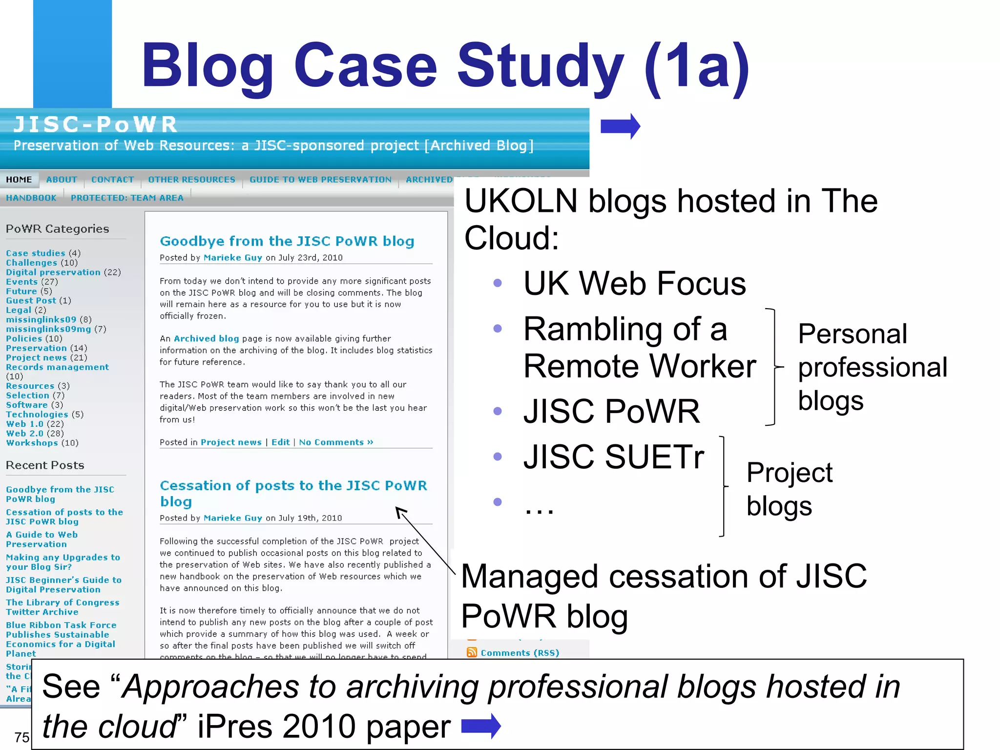 Blog Case Study (1a) UKOLN blogs hosted in The Cloud: UK Web Focus Rambling of a  Remote Worker JISC PoWR JISC SUETr  … Project blogs Personal professional blogs Managed cessation of JISC PoWR blog See “ Approaches to archiving professional blogs hosted in the cloud ” iPres 2010 paper 