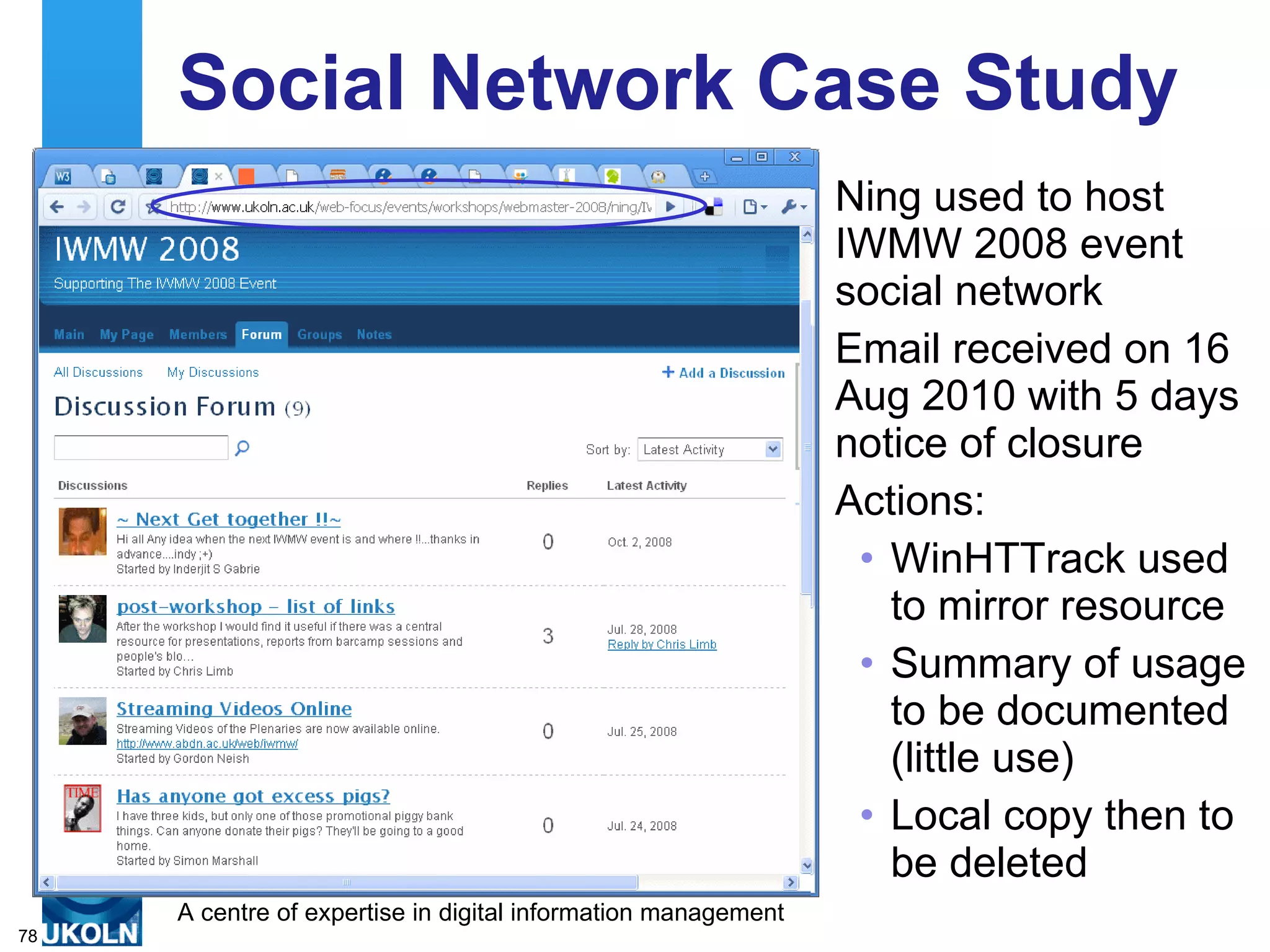 Social Network Case Study Ning used to host IWMW 2008 event social network Email received on 16 Aug 2010 with 5 days notice of closure Actions: WinHTTrack used to mirror resource Summary of usage to be documented (little use) Local copy then to be deleted 