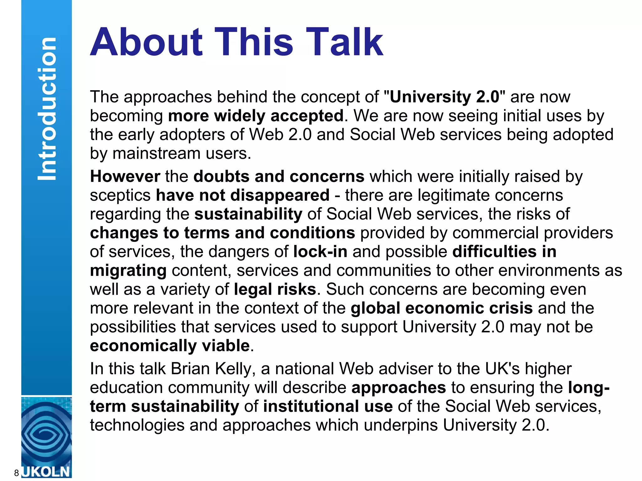 About This Talk The approaches behind the concept of &quot; University 2.0 &quot; are now becoming  more widely accepted . We are now seeing initial uses by the early adopters of Web 2.0 and Social Web services being adopted by mainstream users. However  the  doubts and concerns  which were initially raised by sceptics  have not disappeared  - there are legitimate concerns regarding the  sustainability  of Social Web services, the risks of  changes to terms and conditions  provided by commercial providers of services, the dangers of  lock-in  and possible  difficulties in migrating  content, services and communities to other environments as well as a variety of  legal risks . Such concerns are becoming even more relevant in the context of the  global economic crisis  and the possibilities that services used to support University 2.0 may not be  economically viable . In this talk Brian Kelly, a national Web adviser to the UK's higher education community will describe  approaches  to ensuring the  long-term sustainability  of  institutional use  of the Social Web services, technologies and approaches which underpins University 2.0. Introduction 