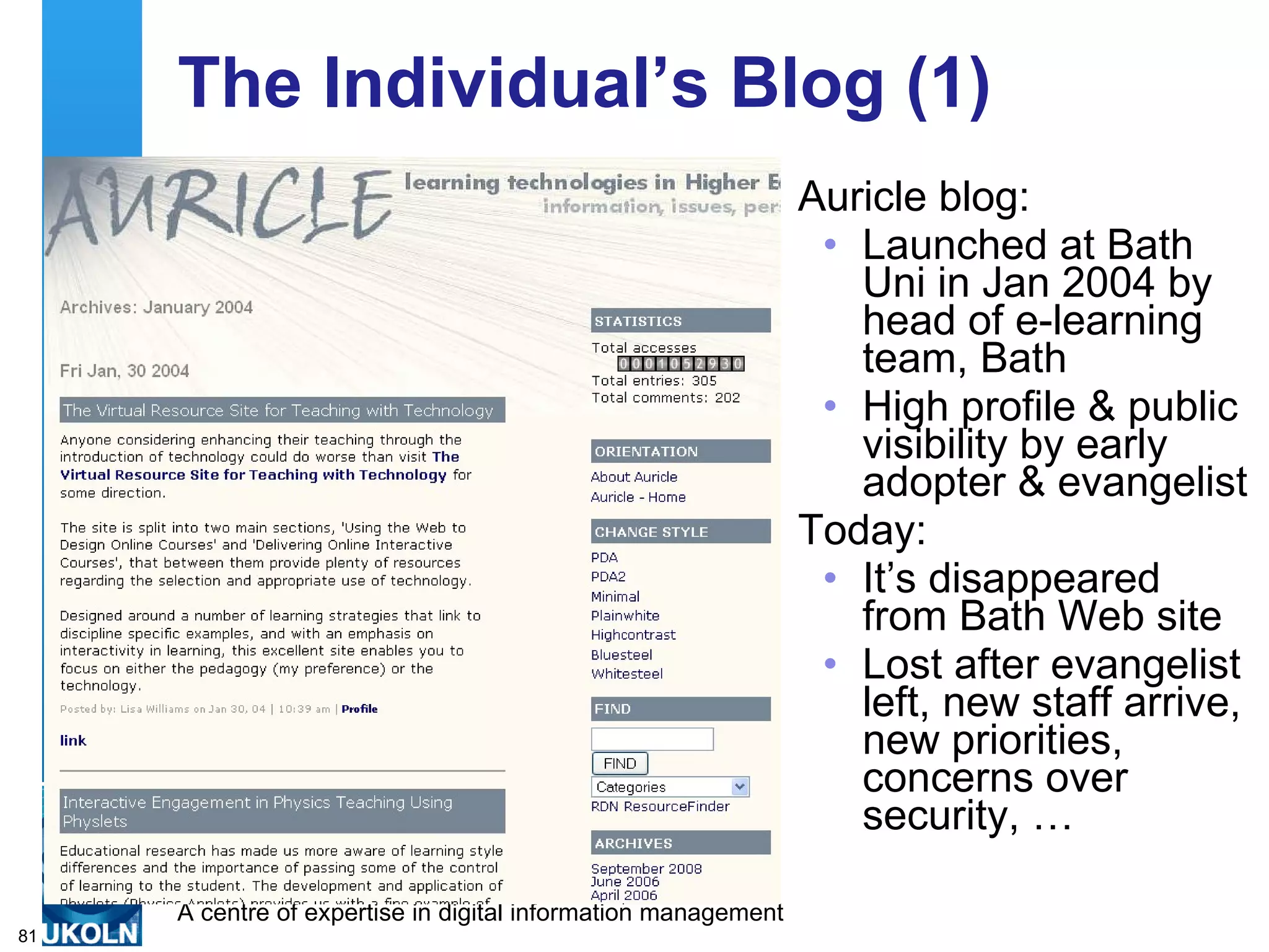 The Individual’s Blog (1) Auricle blog: Launched at Bath Uni in Jan 2004 by head of e-learning team, Bath  High profile & public visibility by early adopter & evangelist Today: It’s disappeared from Bath Web site Lost after evangelist left, new staff arrive, new priorities, concerns over security, … 