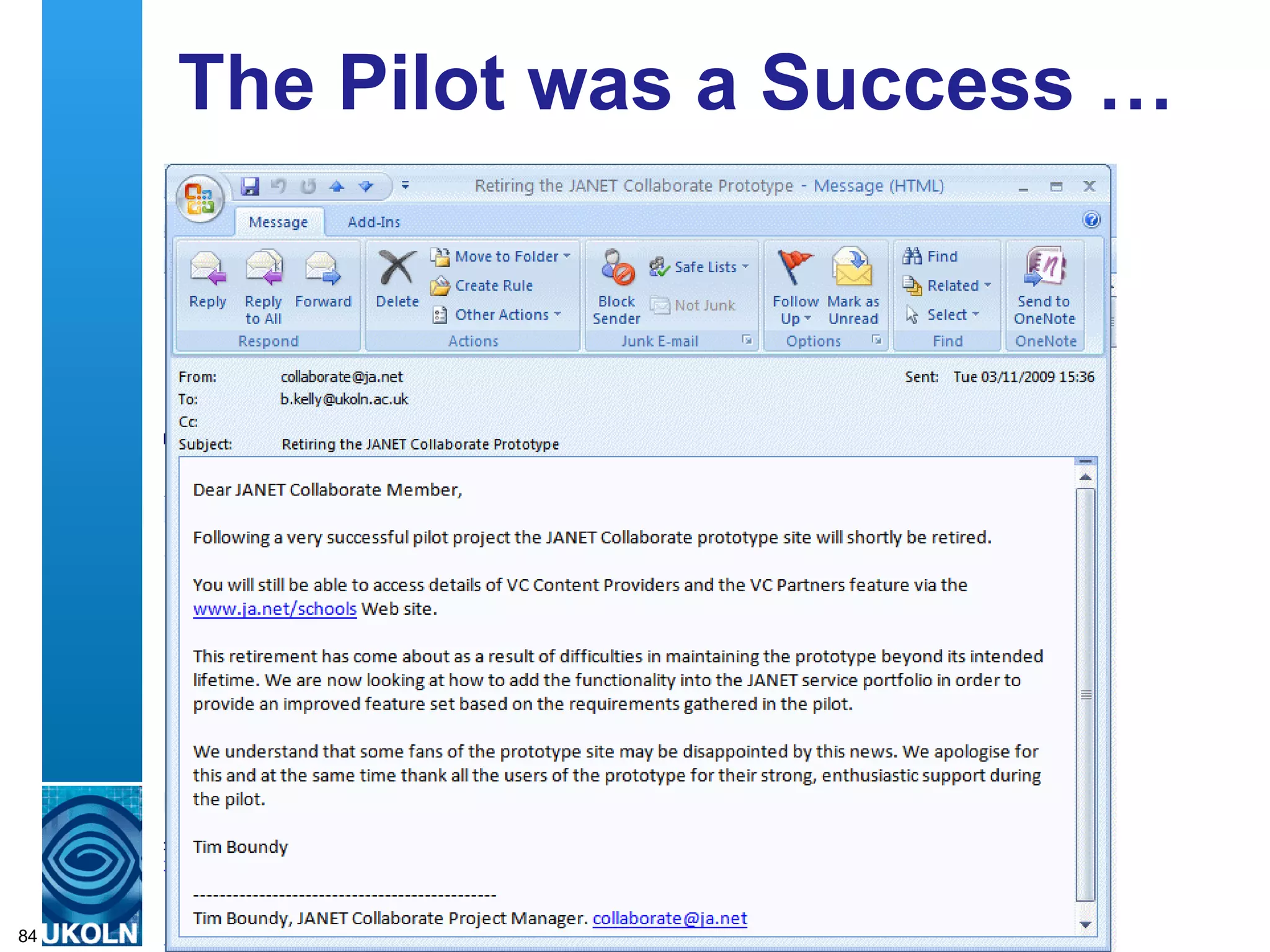The Pilot was a Success … Following a very successful pilot project the JANET Collaborate prototype site will shortly be retired.  … This retirement has come about as a result of difficulties in maintaining the prototype beyond its intended lifetime. We are now looking at how to add the functionality into the JANET service portfolio in order to provide an improved feature set based on the requirements gathered in the pilot.   We understand that some fans of the prototype site may be disappointed by this news. We apologise for this and at the same time thank all the users of the prototype for their strong, enthusiastic support during the pilot.  