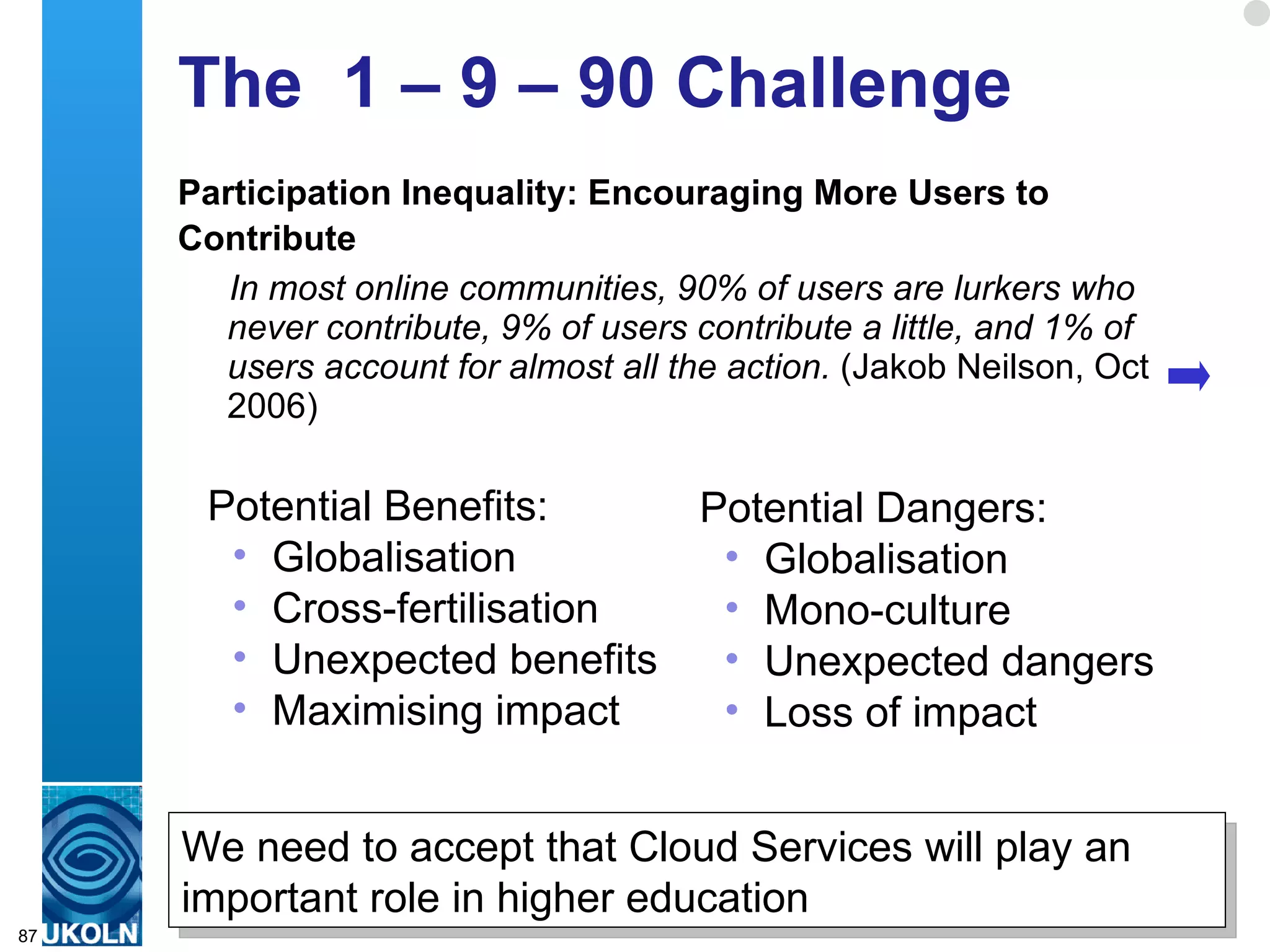 The  1 – 9 – 90 Challenge Participation Inequality: Encouraging More Users to Contribute   In most online communities, 90% of users are lurkers who never contribute, 9% of users contribute a little, and 1% of users account for almost all the action.  (Jakob Neilson, Oct 2006) Potential Benefits: Globalisation Cross-fertilisation Unexpected benefits Maximising impact Potential Dangers: Globalisation Mono-culture Unexpected dangers Loss of impact We need to accept that Cloud Services will play an important role in higher education 