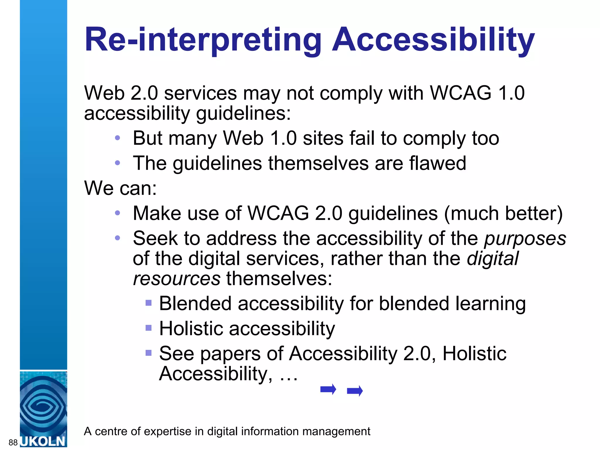 Re-interpreting Accessibility Web 2.0 services may not comply with WCAG 1.0 accessibility guidelines: But many Web 1.0 sites fail to comply too The guidelines themselves are flawed We can: Make use of WCAG 2.0 guidelines (much better) Seek to address the accessibility of the  purposes  of the digital services, rather than the  digital resources  themselves: Blended accessibility for blended learning Holistic accessibility See papers of Accessibility 2.0, Holistic Accessibility, … 