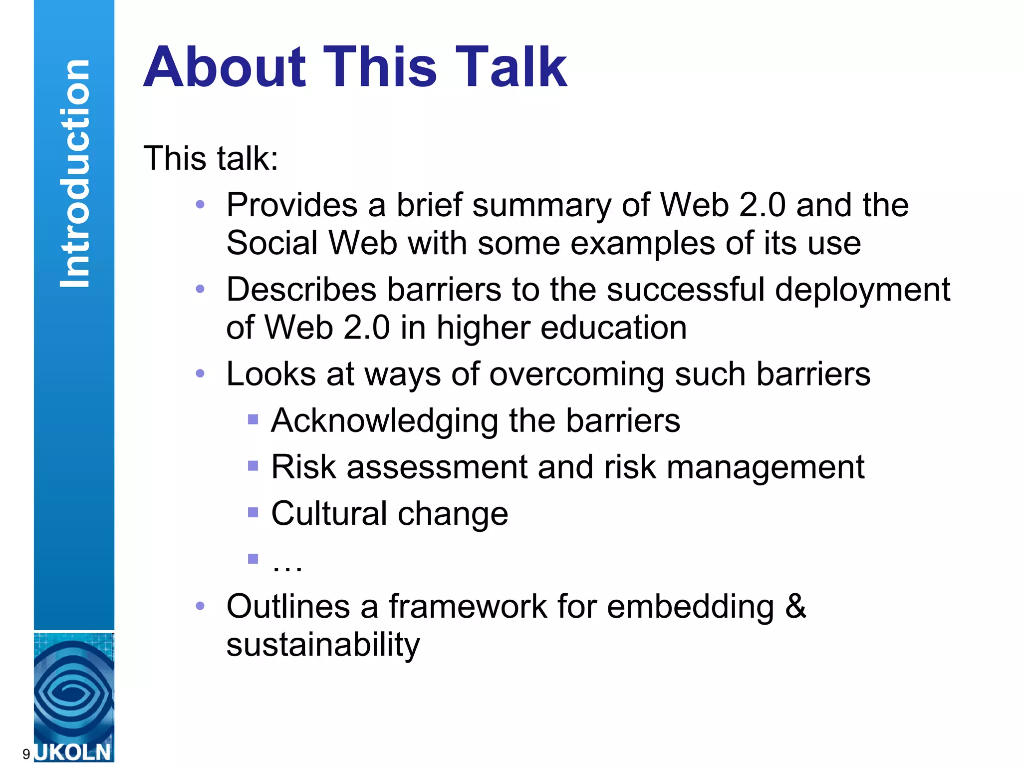 About This Talk This talk: Provides a brief summary of Web 2.0 and the Social Web with some examples of its use Describes barriers to the successful deployment of Web 2.0 in higher education Looks at ways of overcoming such barriers Acknowledging the barriers Risk assessment and risk management Cultural change … Outlines a framework for embedding & sustainability Introduction 