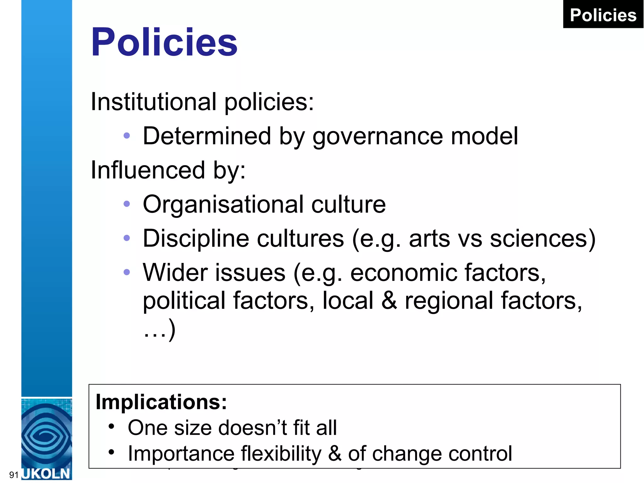 Policies Institutional policies: Determined by governance model Influenced by: Organisational culture Discipline cultures (e.g. arts vs sciences) Wider issues (e.g. economic factors, political factors, local & regional factors, …) Implications: One size doesn’t fit all Importance flexibility & of change control Policies 