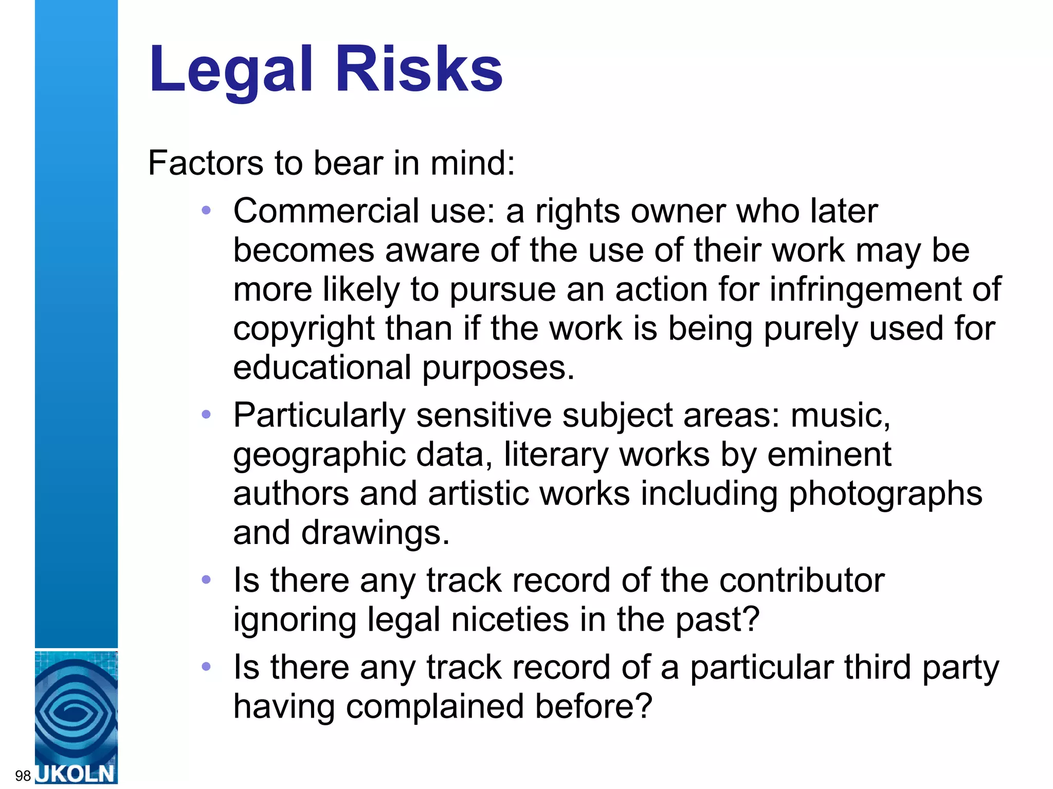 Legal Risks Factors to bear in mind:  Commercial use: a rights owner who later becomes aware of the use of their work may be more likely to pursue an action for infringement of copyright than if the work is being purely used for educational purposes.  Particularly sensitive subject areas: music, geographic data, literary works by eminent authors and artistic works including photographs and drawings.  Is there any track record of the contributor ignoring legal niceties in the past? Is there any track record of a particular third party having complained before? 