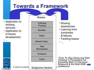 Towards a Framework “ Time To Stop Doing and Start Thinking: A Framework For Exploiting Web 2.0 Services ”, Museums & the Web 2009 conference Intended Purpose Benefits  Risks  Missed Opps.  Costs  Risk MInimisation Evidence Biases Subjective factors Sharing experiences Learning from successes & failures Tackling biases … Application to existing services Application to in-house development … 