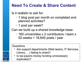 Need To Create & Share Content Is it realistic to ask for: 1 blog post per month on completed and planned activities? 1 post per week? Can we build up a shared knowledge base: 160 universities x 2 contributors / team x 52 weeks = 16,640 posts / year Questions Are support departments (Web teams, IT Services, Library, …) failing to share? Is tax-payers money funding unnecessary duplication? 