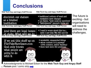 Conclusions The future is exciting - but organisations will need to address the challenges. Acknowledgments to Michael Edson for the  Web Tech Guy and Angry Staff Person  post / comic strip 