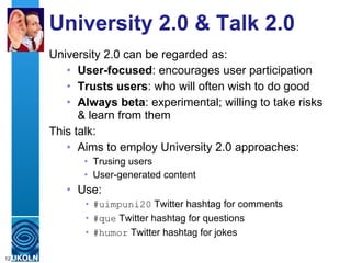 University 2.0 & Talk 2.0 University 2.0 can be regarded as: User-focused : encourages user participation Trusts users : who will often wish to do good Always beta : experimental; willing to take risks & learn from them This talk: Aims to employ University 2.0 approaches: Trusing users User-generated content Use: #uimpuni20  Twitter hashtag for comments  #que  Twitter hashtag for questions #humor  Twitter hashtag for jokes 