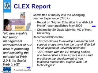 CLEX Report Committee of Inquiry into the Changing Learner Experience (CLEX): Report on “ Higher Education in a Web 2.0 World ” report published May 2009 Chaired by Sir David Melville, VC of Kent University Recommendations that:  “ JISC continues to develop a research and support programme into the use of Web 2.0 for all aspects of university business” “ JISC works with the HE funding bodies and Universities UK to explore issues and practice in the development of new business models that exploit Web 2.0 technologies ”   “ No new insights but senior management endorsement of our work in promoting and exploiting the potential of Web 2.0 & the Social Web in HE ” 