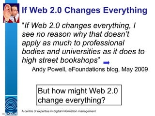 If Web 2.0 Changes Everything “ If Web 2.0 changes everything, I see no reason why that doesn’t apply as much to professional bodies and universities as it does to high street bookshops ” Andy Powell, eFoundations blog, May 2009 But how might Web 2.0  change everything? 