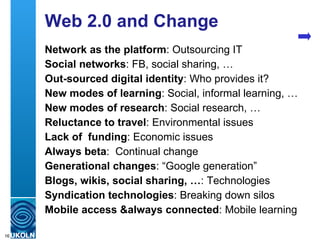 Web 2.0 and Change Network as the platform : Outsourcing IT Social networks : FB, social sharing, … Out-sourced digital identity : Who provides it? New modes of learning : Social, informal learning, … New modes of research : Social research, … Reluctance to travel : Environmental issues Lack of  funding : Economic issues Always beta :  Continual change  Generational changes : “Google generation” Blogs, wikis, social sharing, … : Technologies Syndication technologies : Breaking down silos Mobile access &always connected : Mobile learning 