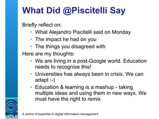 What Did @Piscitelli Say Briefly reflect on: What Alejandro Piscitelli said on Monday The impact he had on you The things you disagreed with Here are my thoughts: We are living in a post-Google world. Education needs to recognise this! Universities has always been in crisis. We can adapt :-) Education & learning is a mashup - taking multiple ideas and using them in new ways. We must have the right to remix 