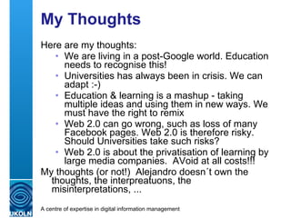 My Thoughts Here are my thoughts: We are living in a post-Google world. Education needs to recognise this! Universities has always been in crisis. We can adapt :-) Education & learning is a mashup - taking multiple ideas and using them in new ways. We must have the right to remix Web 2.0 can go wrong, such as loss of many Facebook pages. Web 2.0 is therefore risky. Should Universities take such risks? Web 2.0 is about the privatisation of learning by large media companies.  AVoid at all costs!!! My thoughts (or not!)  Alejandro doesn´t own the thoughts, the interpreatuons, the misinterpretations, ... 