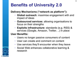 Benefits of University 2.0 Delivery Mechanisms (“network as platform”): Global outreach : maximise engagement with and impact of ideas Outsourced services : allowing organisations to focus on their strengths Exploits infrastructure : standards (e.g. RSS) & services (Google, Amazon, Twitter, ..) in place User Benefits: Users no longer passive consumers of content User can create and comment on content Use services they’ll encounter when they leave Social Web enhances collaborative learning & research 