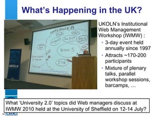 What’s Happening in the UK? UKOLN’s Institutional Web Management Workshop (IWMW) : 3-day event held annually since 1997 Attracts ~170-200 participants Mixture of plenary talks, parallel workshop sessions, barcamps, …  What ‘University 2.0’ topics did Web managers discuss at IWMW 2010 held at the University of Sheffield on 12-14 July? 