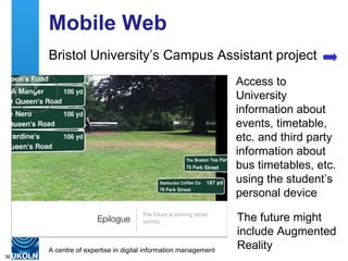 Mobile Web Bristol University’s Campus Assistant project Access to University information about events, timetable, etc. and third party information about bus timetables, etc. using the student’s personal device The future might include Augmented Reality 