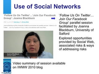 Use of Social Networks ‘ Follow Us On Twitter… Join Our Facebook Group ’ parallel session facilitated by Joanna Blackburn, University of Salford Explored opportunities provided by Social Web, associated risks & ways of addressing risks Video summary of session available on IWMW 2010 blog 
