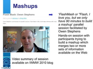 Mashups ‘ FlashMash or &quot;Flash, I love you, but we only have 90 minutes to build a mashup ’ parallel session facilitated by Owen Stephens Hands-on session with participants trying to build a mashup which merges two or more sets of information available on the Web Video summary of session available on IWMW 2010 blog 