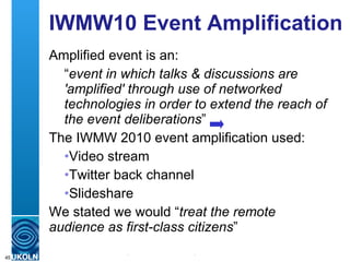 IWMW10 Event Amplification Amplified event is an: “ event in which talks & discussions are 'amplified' through use of networked technologies in order to extend the reach of the event deliberations ” The IWMW 2010 event amplification used: Video stream Twitter back channel Slideshare We stated we would “ treat the remote audience as first-class citizens ” 