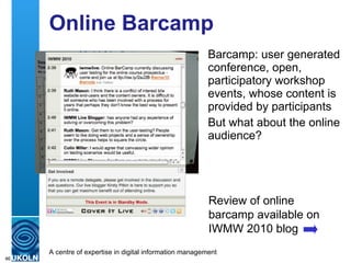 Online Barcamp Barcamp: user generated conference, open, participatory workshop events, whose content is provided by participants But what about the online audience? Review of online barcamp available on IWMW 2010 blog 