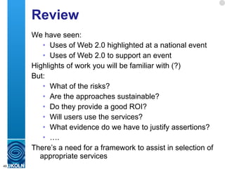 Review We have seen: Uses of Web 2.0 highlighted at a national event Uses of Web 2.0 to support an event Highlights of work you will be familiar with (?) But: What of the risks? Are the approaches sustainable? Do they provide a good ROI? Will users use the services? What evidence do we have to justify assertions? … . There’s a need for a framework to assist in selection of appropriate services  