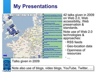 My Presentations 42 talks given in 2009 on Web 2.0, Web accessibility, Web preservation & standards. Note use of Web 2.0 technologies & approaches: RSS feeds Geo-location data Openness of resources … Talks given in 2009 Note also use of blogs, video blogs, YouTube, Twitter, … 