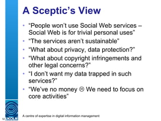 A Sceptic’s View “ People won’t use Social Web services – Social Web is for trivial personal uses” “ The services aren’t sustainable” “ What about privacy, data protection?” “ What about copyright infringements and other legal concerns?” “ I don’t want my data trapped in such services?” “ We’ve no money    We need to focus on core activities” 