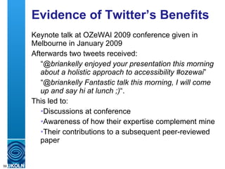 Evidence of Twitter’s Benefits Keynote talk at OZeWAI 2009 conference given in Melbourne in January 2009 Afterwards two tweets received: “ @briankelly enjoyed your presentation this morning about a holistic approach to accessibility #ozewai ” “ @briankelly Fantastic talk this morning, I will come up and say hi at lunch ;) “. This led to: Discussions at conference Awareness of how their expertise complement mine Their contributions to a subsequent peer-reviewed paper 