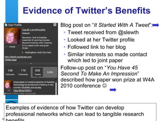Evidence of Twitter’s Benefits Blog post on “ It Started With A Tweet ”: Tweet received from @slewth Looked at her Twitter profile  Followed link to her blog Similar interests so made contact which led to joint paper Follow-up post on “ You Have 45 Second To Make An Impression ” described how paper won prize at W4A 2010 conference   Examples of evidence of how Twitter can develop professional networks which can lead to tangible research benefits 